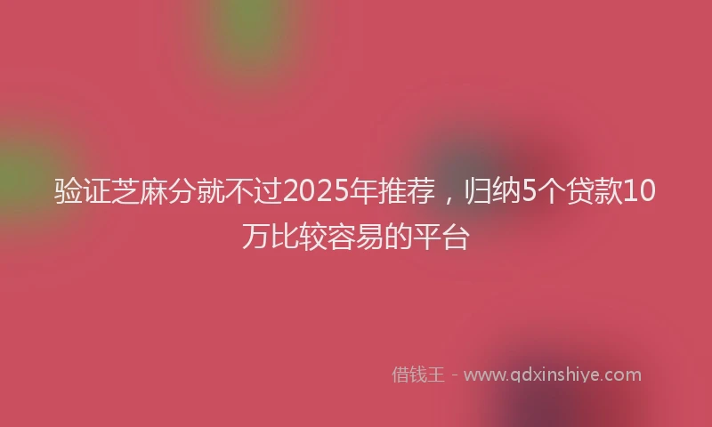 验证芝麻分就不过2025年推荐，归纳5个贷款10万比较容易的平台