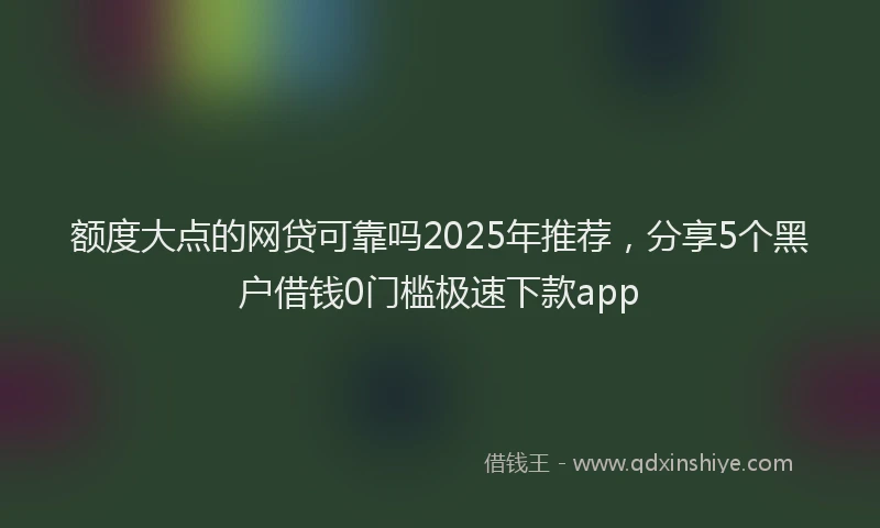 额度大点的网贷可靠吗2025年推荐，分享5个黑户借钱0门槛极速下款app