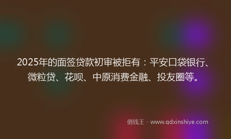 2025年的面签贷款初审被拒有：平安口袋银行、微粒贷、花呗、中原消费金融、投友圈等。