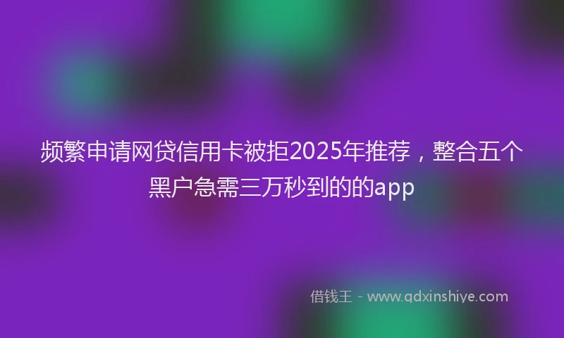 频繁申请网贷信用卡被拒2025年推荐，整合五个黑户急需三万秒到的的app