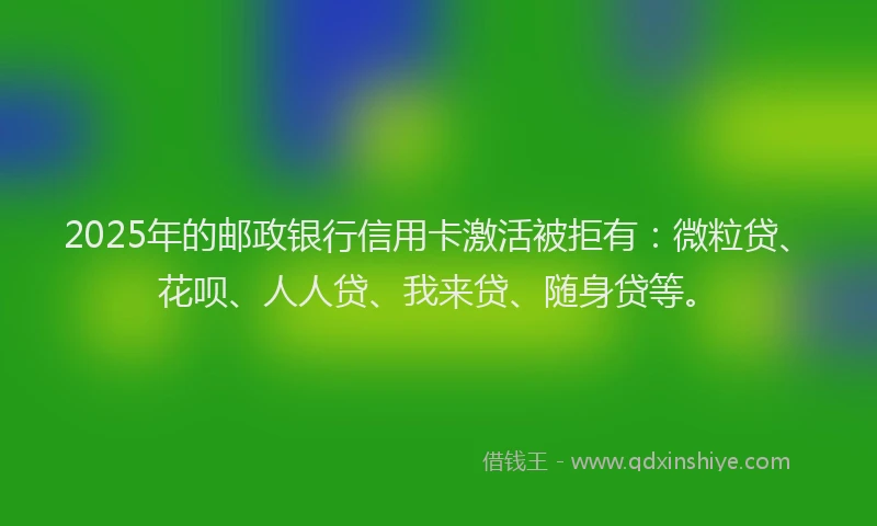 2025年的邮政银行信用卡激活被拒有：微粒贷、花呗、人人贷、我来贷、随身贷等。