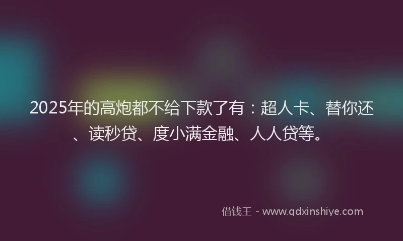 2025年的高炮都不给下款了有：超人卡、替你还、读秒贷、度小满金融、人人贷等。