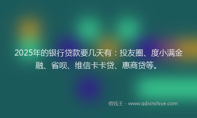 2025年的银行贷款要几天有：投友圈、度小满金融、省呗、维信卡卡贷、惠商贷等。
