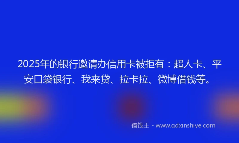 2025年的银行邀请办信用卡被拒有：超人卡、平安口袋银行、我来贷、拉卡拉、微博借钱等。