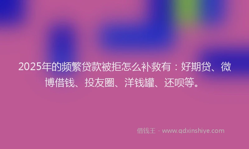 2025年的频繁贷款被拒怎么补救有：好期贷、微博借钱、投友圈、洋钱罐、还呗等。