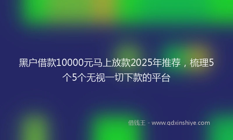 黑户借款10000元马上放款2025年推荐，梳理5个5个无视一切下款的平台