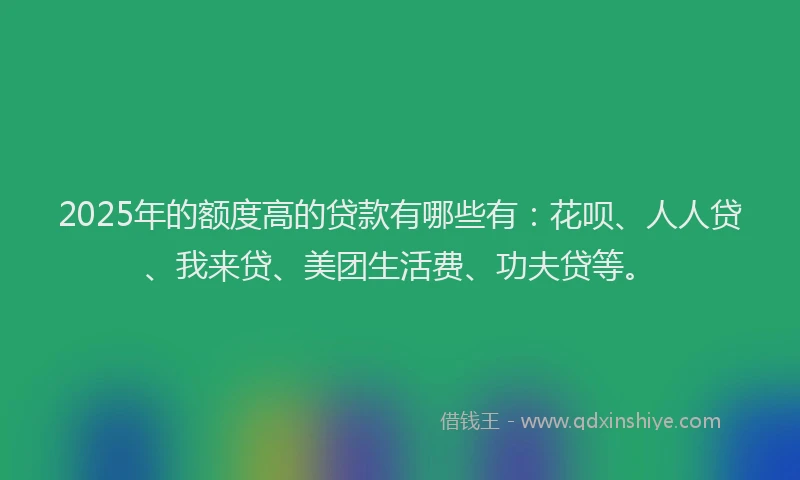 2025年的额度高的贷款有哪些有：花呗、人人贷、我来贷、美团生活费、功夫贷等。