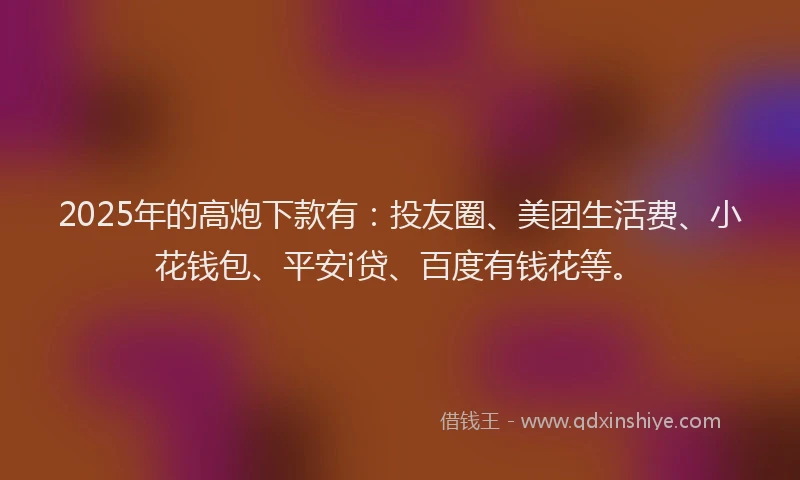 2025年的高炮下款有：投友圈、美团生活费、小花钱包、平安i贷、百度有钱花等。