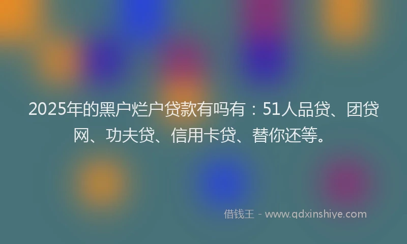 2025年的黑户烂户贷款有吗有：51人品贷、团贷网、功夫贷、信用卡贷、替你还等。