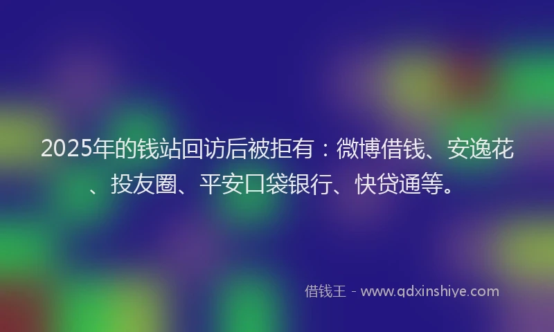 2025年的钱站回访后被拒有：微博借钱、安逸花、投友圈、平安口袋银行、快贷通等。