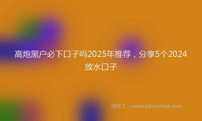 高炮黑户必下口子吗2025年推荐，分享5个2024放水口子