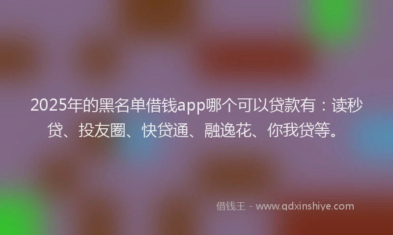 2025年的黑名单借钱app哪个可以贷款有：读秒贷、投友圈、快贷通、融逸花、你我贷等。