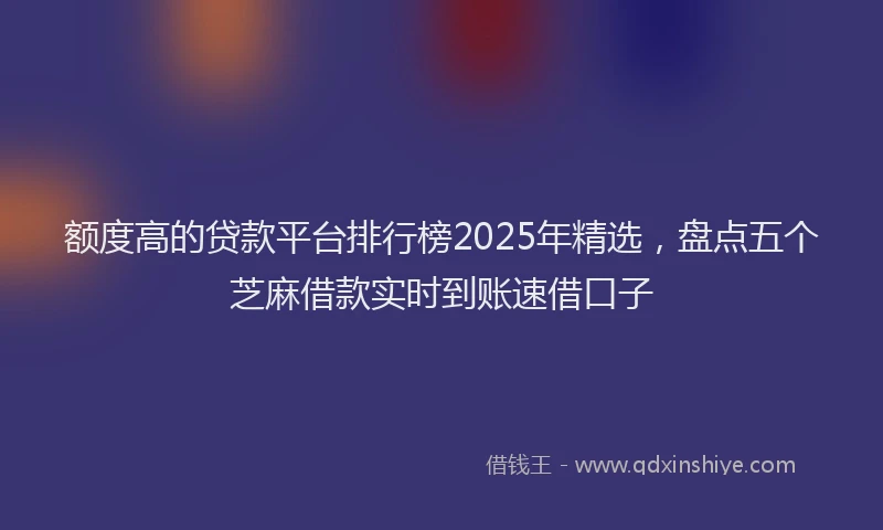 额度高的贷款平台排行榜2025年精选，盘点五个芝麻借款实时到账速借口子