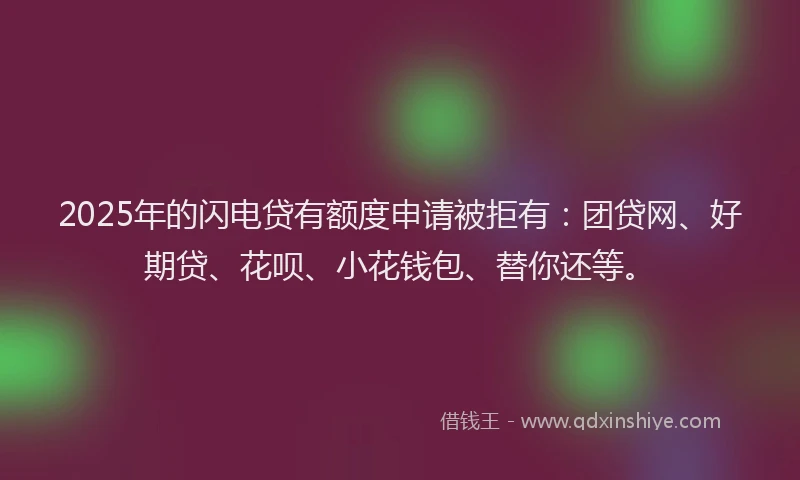 2025年的闪电贷有额度申请被拒有：团贷网、好期贷、花呗、小花钱包、替你还等。