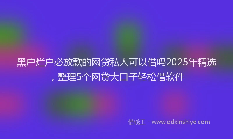 黑户烂户必放款的网贷私人可以借吗2025年精选，整理5个网贷大口子轻松借软件