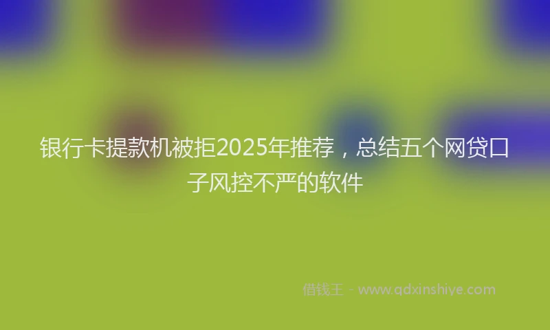 银行卡提款机被拒2025年推荐，总结五个网贷口子风控不严的软件