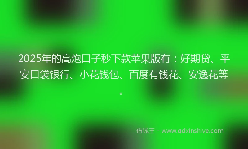 2025年的高炮口子秒下款苹果版有：好期贷、平安口袋银行、小花钱包、百度有钱花、安逸花等。