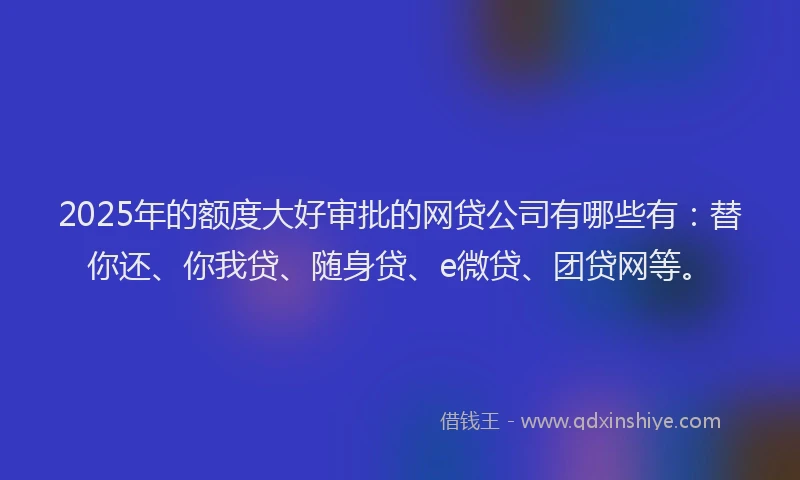 2025年的额度大好审批的网贷公司有哪些有：替你还、你我贷、随身贷、e微贷、团贷网等。