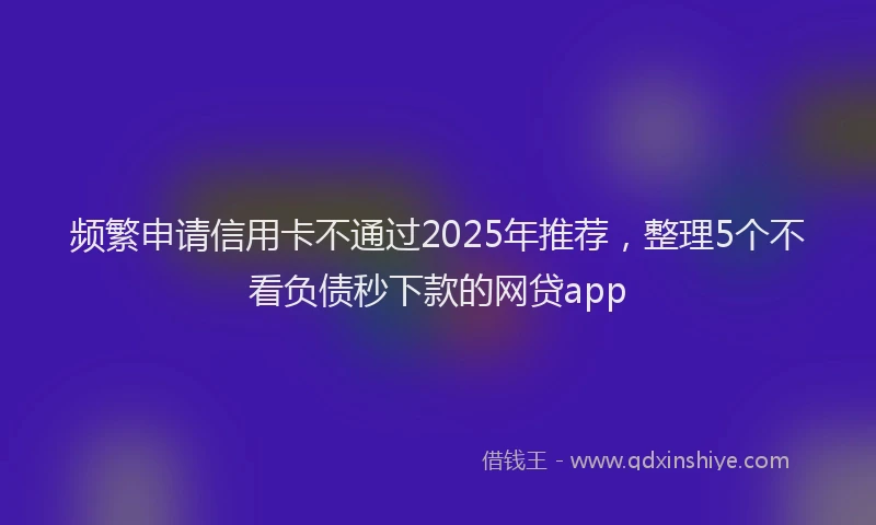 频繁申请信用卡不通过2025年推荐，整理5个不看负债秒下款的网贷app