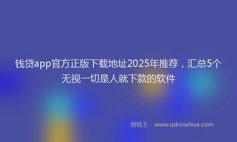 钱贷app官方正版下载地址2025年推荐，汇总5个无视一切是人就下款的软件