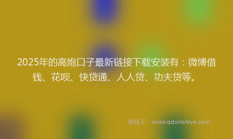 2025年的高炮口子最新链接下载安装有：微博借钱、花呗、快贷通、人人贷、功夫贷等。