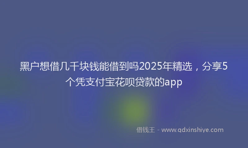 黑户想借几千块钱能借到吗2025年精选，分享5个凭支付宝花呗贷款的app