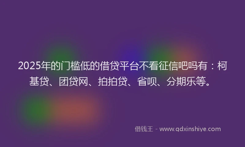 2025年的门槛低的借贷平台不看征信吧吗有：柯基贷、团贷网、拍拍贷、省呗、分期乐等。