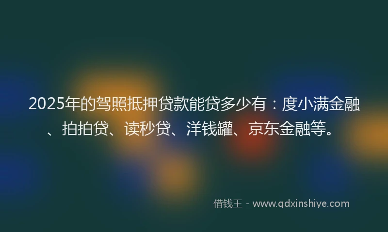 2025年的驾照抵押贷款能贷多少有：度小满金融、拍拍贷、读秒贷、洋钱罐、京东金融等。