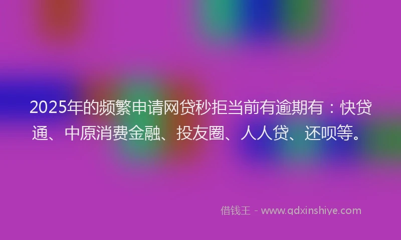 2025年的频繁申请网贷秒拒当前有逾期有：快贷通、中原消费金融、投友圈、人人贷、还呗等。