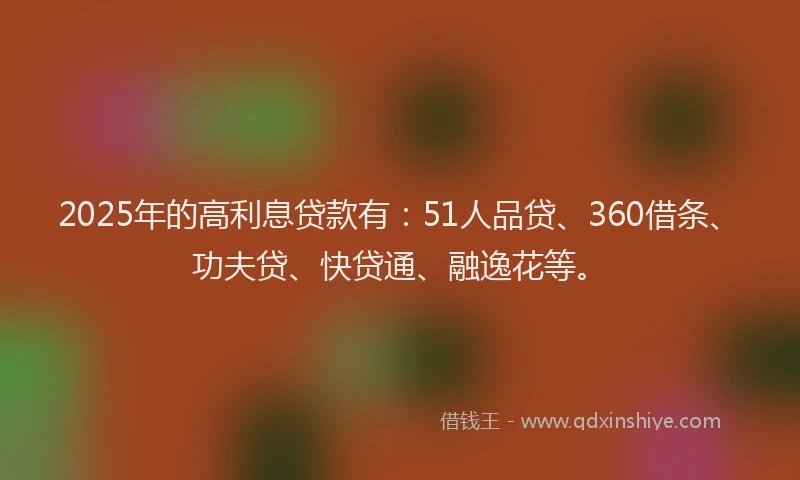 2025年的高利息贷款有：51人品贷、360借条、功夫贷、快贷通、融逸花等。