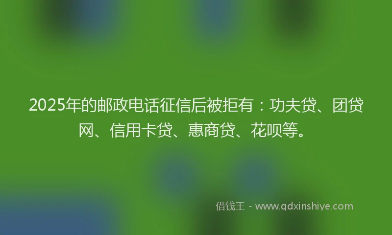 2025年的邮政电话征信后被拒有：功夫贷、团贷网、信用卡贷、惠商贷、花呗等。