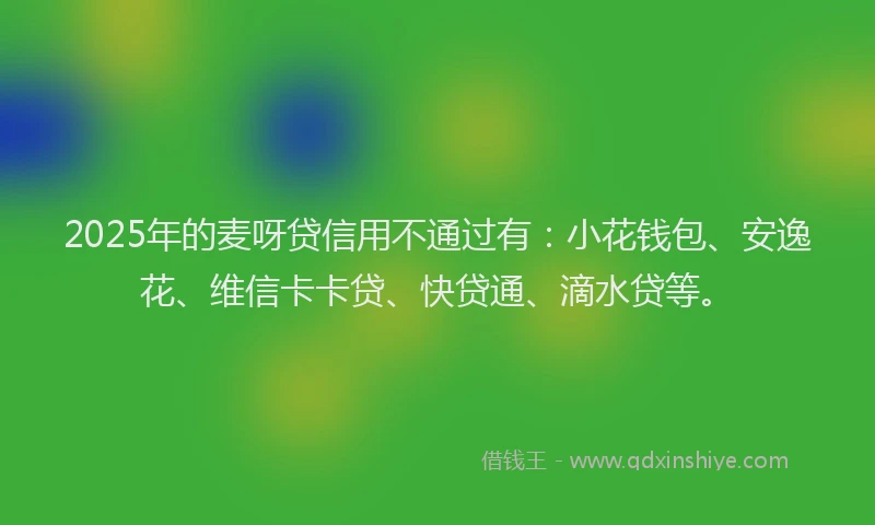 2025年的麦呀贷信用不通过有：小花钱包、安逸花、维信卡卡贷、快贷通、滴水贷等。