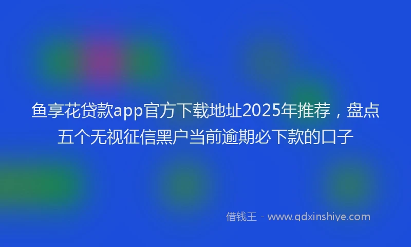 鱼享花贷款app官方下载地址2025年推荐，盘点五个无视征信黑户当前逾期必下款的口子