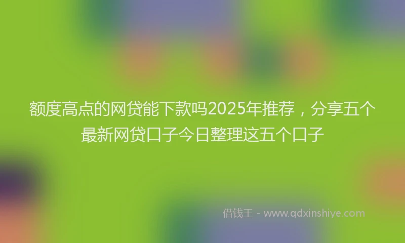 额度高点的网贷能下款吗2025年推荐，分享五个最新网贷口子今日整理这五个口子