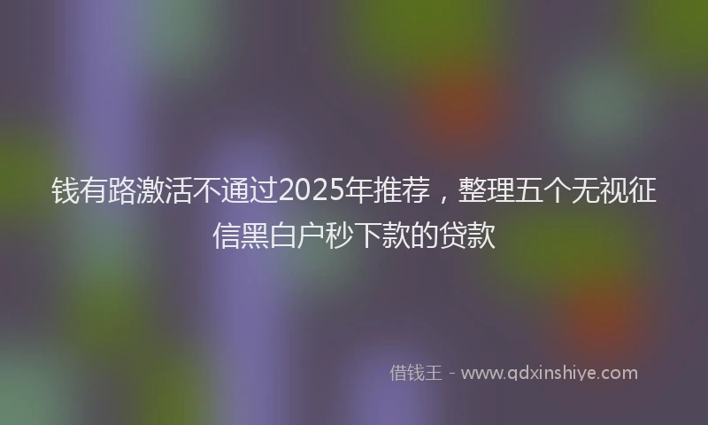 钱有路激活不通过2025年推荐，整理五个无视征信黑白户秒下款的贷款