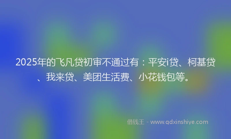 2025年的飞凡贷初审不通过有：平安i贷、柯基贷、我来贷、美团生活费、小花钱包等。