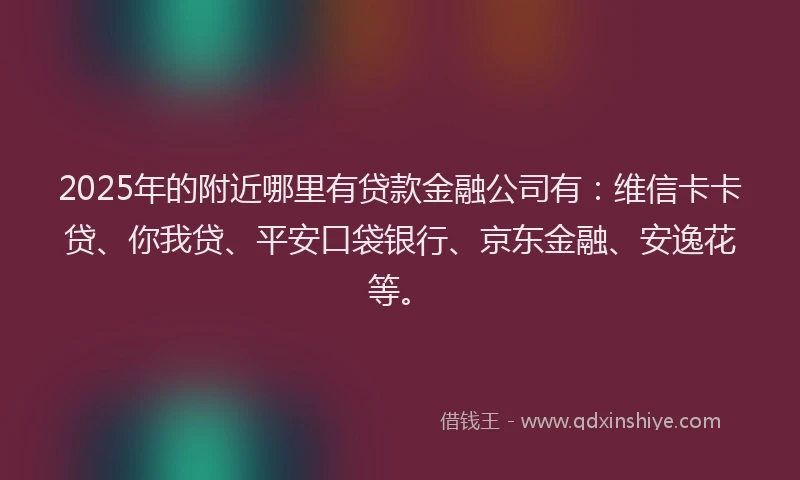 2025年的附近哪里有贷款金融公司有：维信卡卡贷、你我贷、平安口袋银行、京东金融、安逸花等。