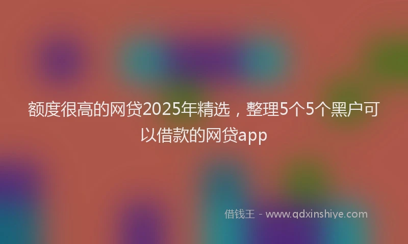 额度很高的网贷2025年精选，整理5个5个黑户可以借款的网贷app