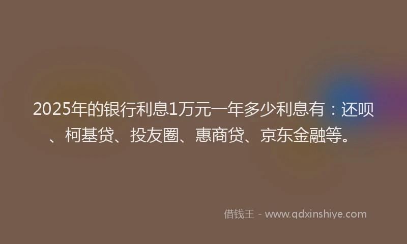2025年的银行利息1万元一年多少利息有：还呗、柯基贷、投友圈、惠商贷、京东金融等。