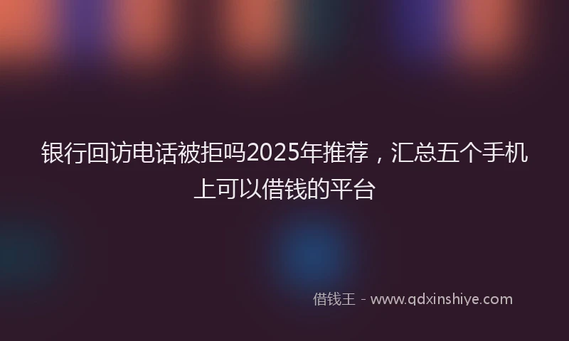 银行回访电话被拒吗2025年推荐，汇总五个手机上可以借钱的平台