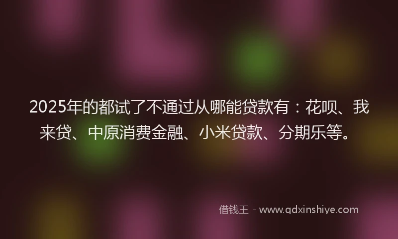 2025年的都试了不通过从哪能贷款有：花呗、我来贷、中原消费金融、小米贷款、分期乐等。