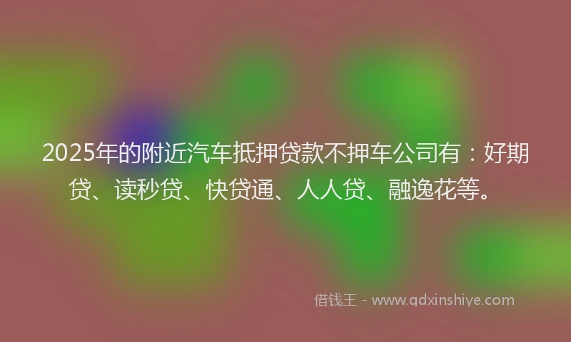 2025年的附近汽车抵押贷款不押车公司有：好期贷、读秒贷、快贷通、人人贷、融逸花等。