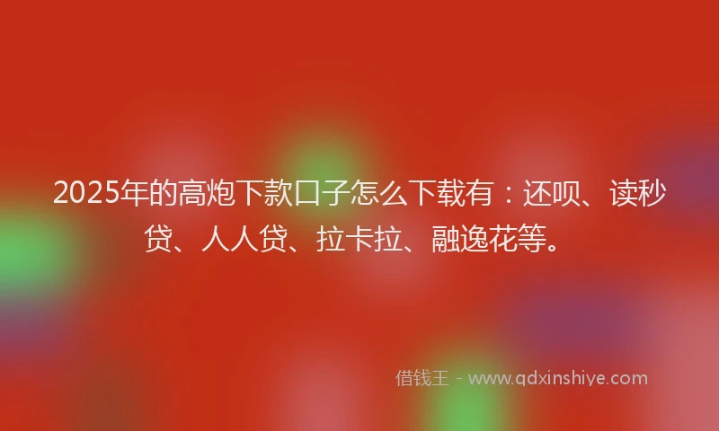 2025年的高炮下款口子怎么下载有：还呗、读秒贷、人人贷、拉卡拉、融逸花等。