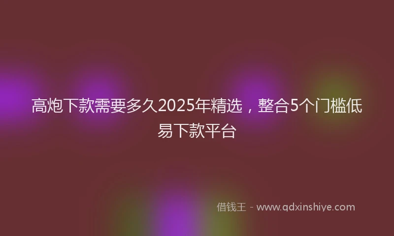 高炮下款需要多久2025年精选，整合5个门槛低易下款平台