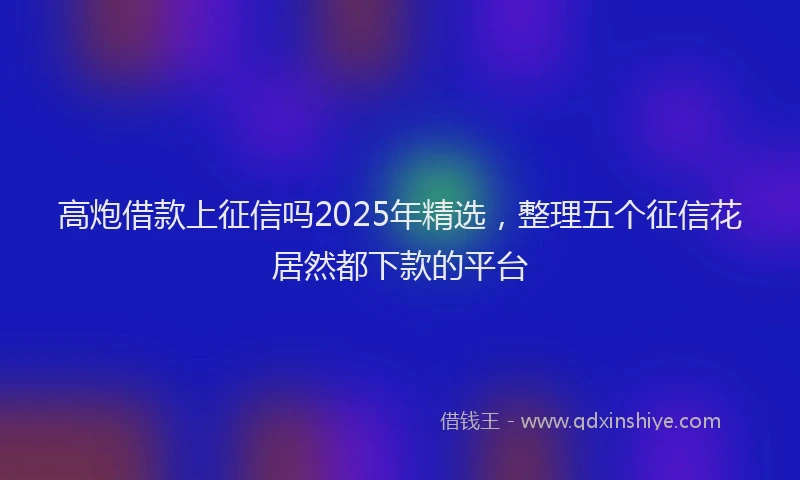 高炮借款上征信吗2025年精选，整理五个征信花居然都下款的平台
