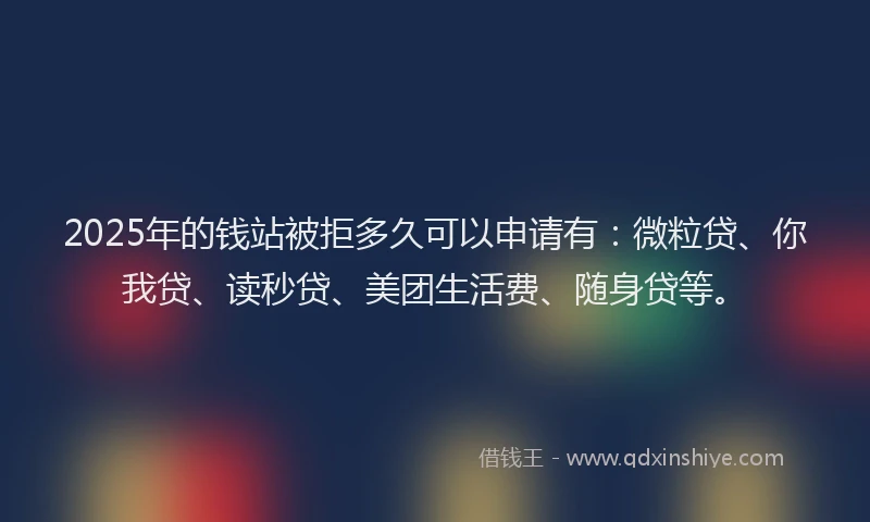 2025年的钱站被拒多久可以申请有：微粒贷、你我贷、读秒贷、美团生活费、随身贷等。