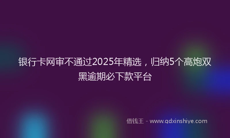 银行卡网审不通过2025年精选，归纳5个高炮双黑逾期必下款平台
