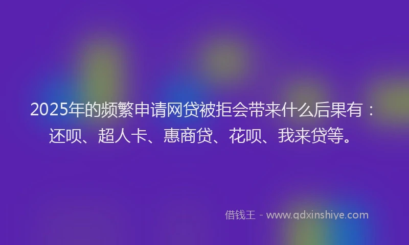 2025年的频繁申请网贷被拒会带来什么后果有：还呗、超人卡、惠商贷、花呗、我来贷等。