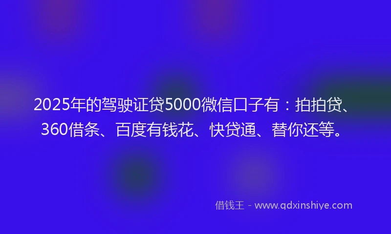 2025年的驾驶证贷5000微信口子有：拍拍贷、360借条、百度有钱花、快贷通、替你还等。