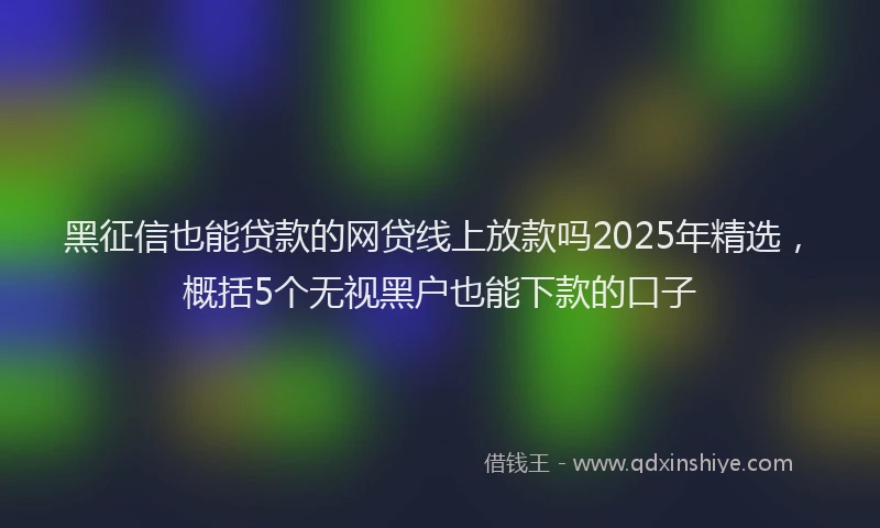 黑征信也能贷款的网贷线上放款吗2025年精选，概括5个无视黑户也能下款的口子